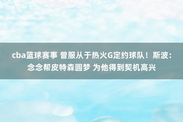 cba篮球赛事 曾服从于热火G定约球队！斯波：念念帮皮特森圆梦 为他得到契机高兴