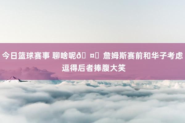 今日篮球赛事 聊啥呢🤔詹姆斯赛前和华子考虑 逗得后者捧腹大笑