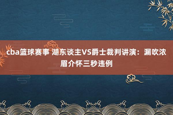 cba篮球赛事 湖东谈主VS爵士裁判讲演：漏吹浓眉介怀三秒违例