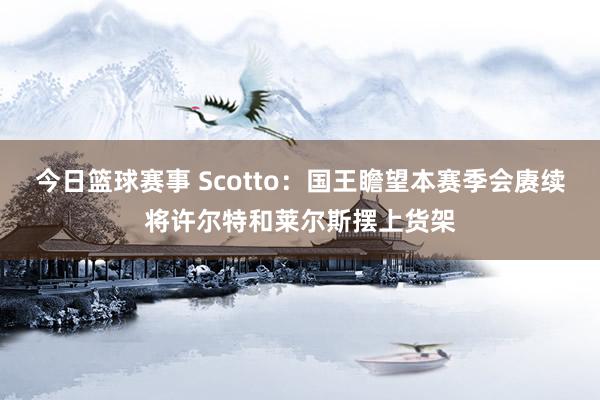 今日篮球赛事 Scotto：国王瞻望本赛季会赓续将许尔特和莱尔斯摆上货架