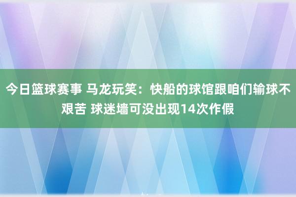 今日篮球赛事 马龙玩笑：快船的球馆跟咱们输球不艰苦 球迷墙可没出现14次作假