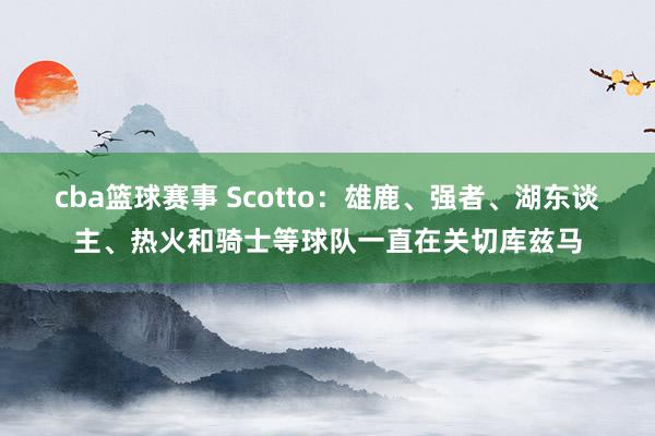 cba篮球赛事 Scotto：雄鹿、强者、湖东谈主、热火和骑士等球队一直在关切库兹马