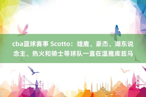 cba篮球赛事 Scotto：雄鹿、豪杰、湖东说念主、热火和骑士等球队一直在温雅库兹马