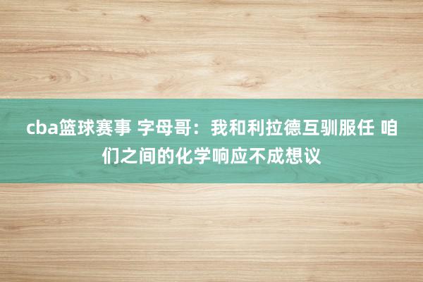 cba篮球赛事 字母哥：我和利拉德互驯服任 咱们之间的化学响应不成想议