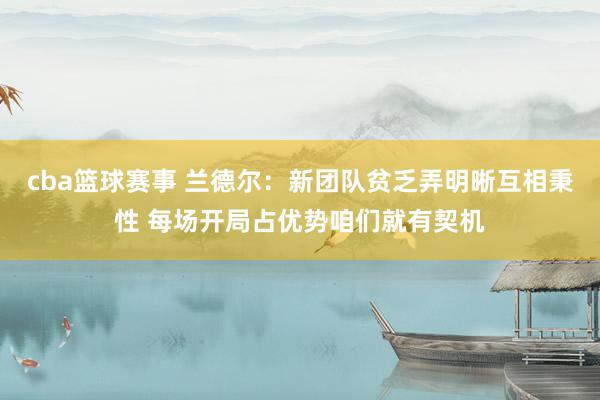 cba篮球赛事 兰德尔：新团队贫乏弄明晰互相秉性 每场开局占优势咱们就有契机