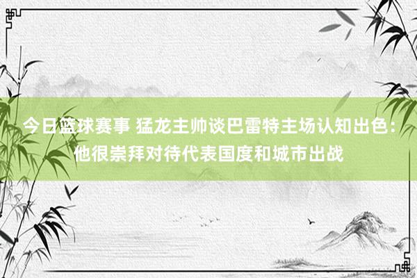 今日篮球赛事 猛龙主帅谈巴雷特主场认知出色：他很崇拜对待代表国度和城市出战